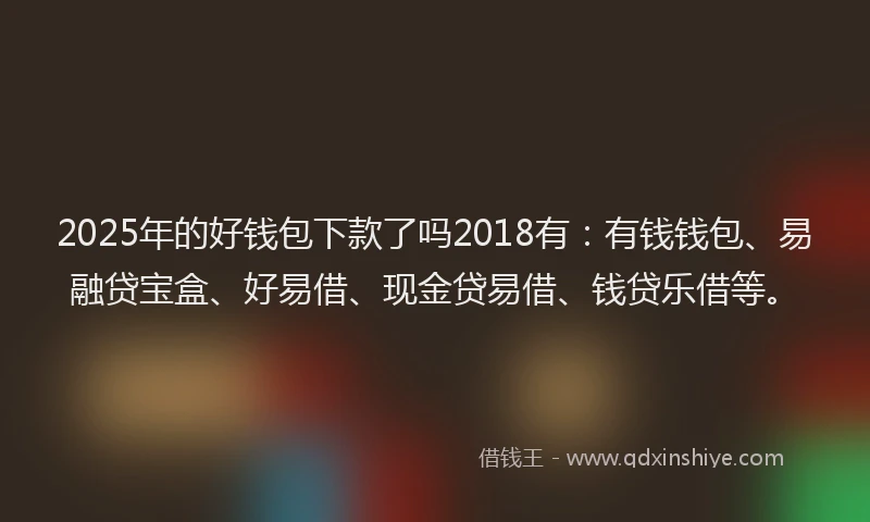 2025年的好钱包下款了吗2018有：有钱钱包、易融贷宝盒、好易借、现金贷易借、钱贷乐借等。
