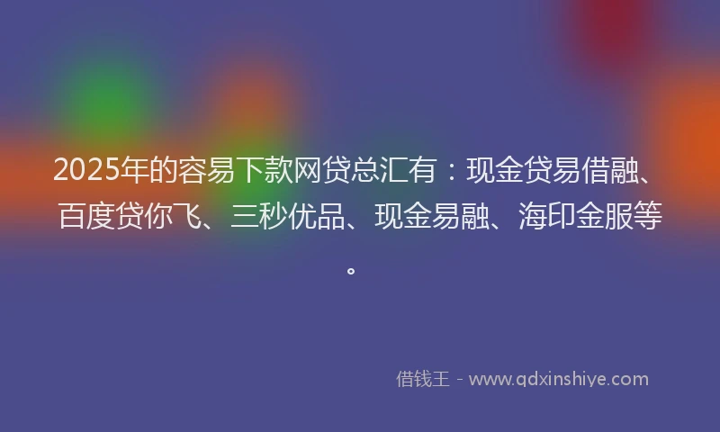2025年的容易下款网贷总汇有：现金贷易借融、百度贷你飞、三秒优品、现金易融、海印金服等。