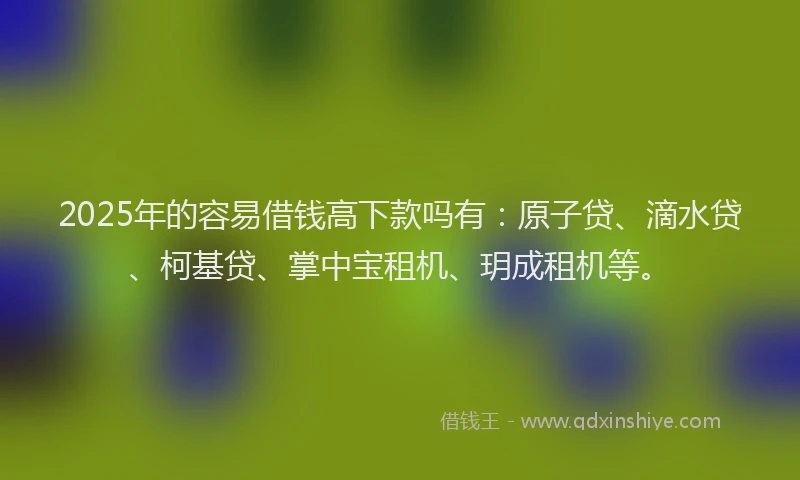 2025年的容易借钱高下款吗有：原子贷、滴水贷、柯基贷、掌中宝租机、玥成租机等。