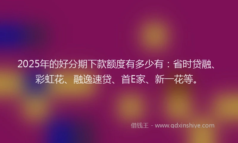 2025年的好分期下款额度有多少有：省时贷融、彩虹花、融逸速贷、首E家、新一花等。