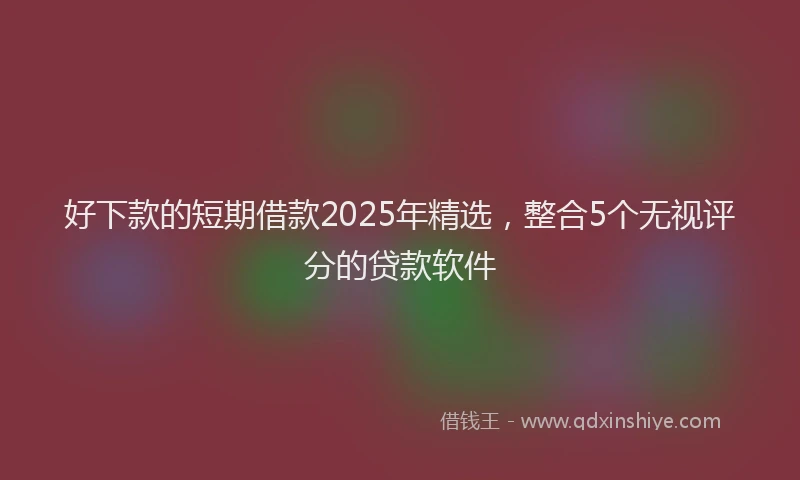 好下款的短期借款2025年精选，整合5个无视评分的贷款软件