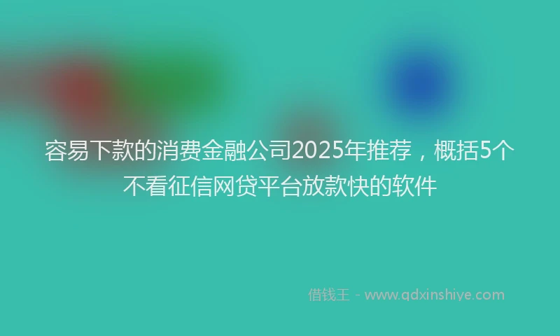 容易下款的消费金融公司2025年推荐，概括5个不看征信网贷平台放款快的软件
