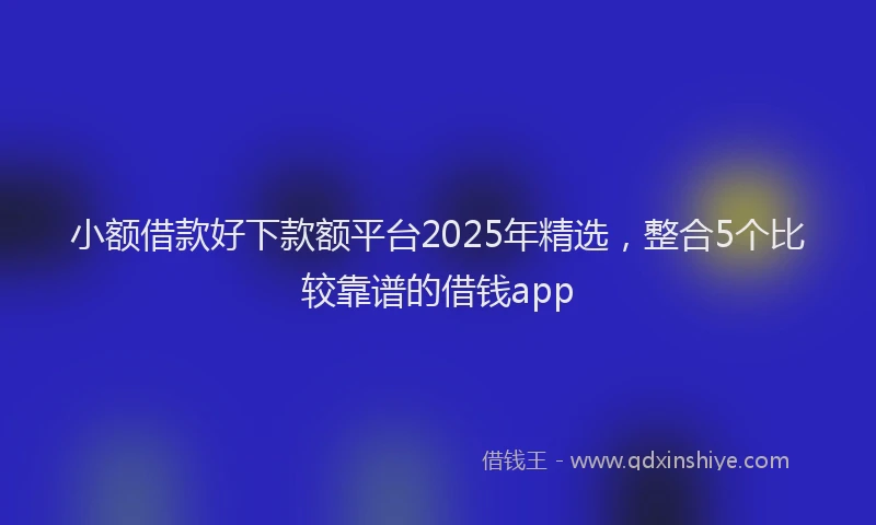小额借款好下款额平台2025年精选，整合5个比较靠谱的借钱app