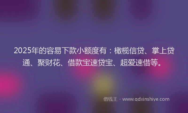 2025年的容易下款小额度有：橄榄信贷、掌上贷通、聚财花、借款宝速贷宝、超爱速借等。