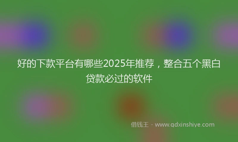 好的下款平台有哪些2025年推荐，整合五个黑白贷款必过的软件