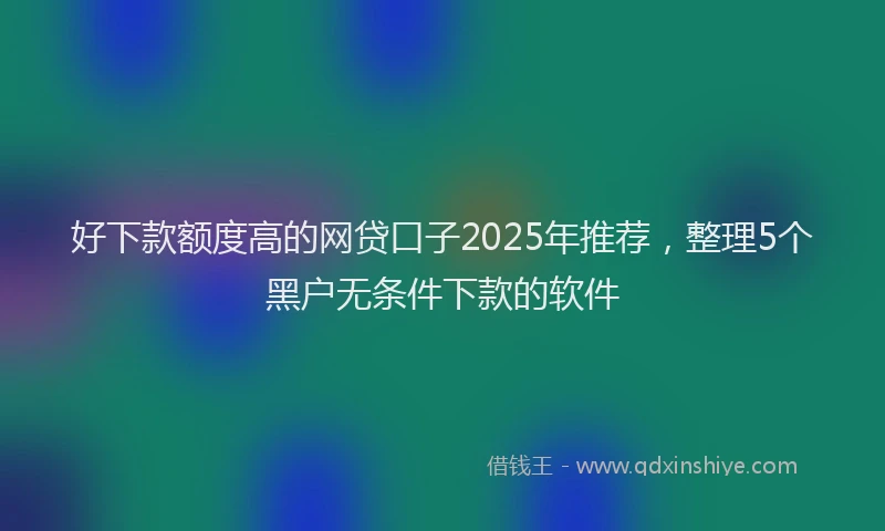 好下款额度高的网贷口子2025年推荐，整理5个黑户无条件下款的软件
