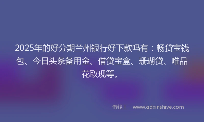 2025年的好分期兰州银行好下款吗有：畅贷宝钱包、今日头条备用金、借贷宝盒、珊瑚贷、唯品花取现等。