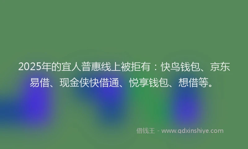 2025年的宜人普惠线上被拒有：快鸟钱包、京东易借、现金侠快借通、悦享钱包、想借等。