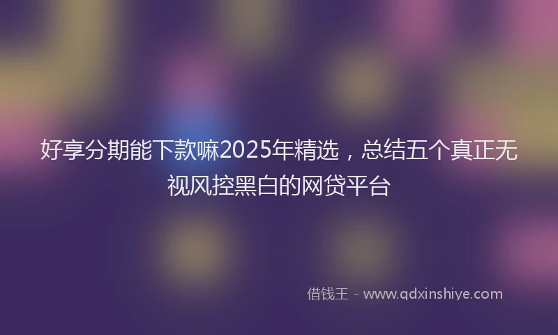好享分期能下款嘛2025年精选，总结五个真正无视风控黑白的网贷平台