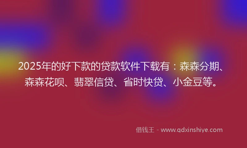 2025年的好下款的贷款软件下载有：森森分期、森森花呗、翡翠信贷、省时快贷、小金豆等。