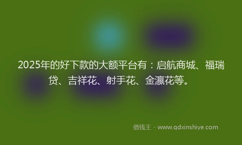 2025年的好下款的大额平台有：启航商城、福瑞贷、吉祥花、射手花、金瀛花等。