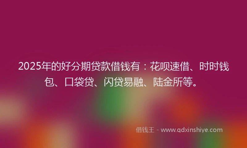2025年的好分期贷款借钱有：花呗速借、时时钱包、口袋贷、闪贷易融、陆金所等。