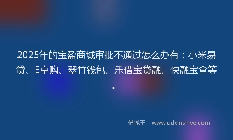 2025年的宝盈商城审批不通过怎么办有：小米易贷、E享购、翠竹钱包、乐借宝贷融、快融宝盒等。
