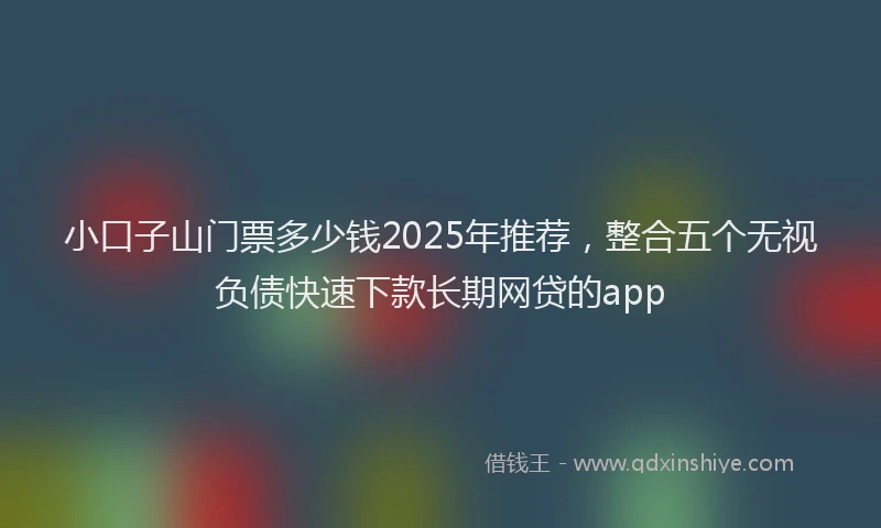 小口子山门票多少钱2025年推荐，整合五个无视负债快速下款长期网贷的app