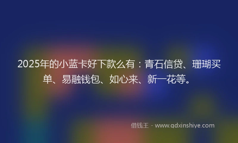 2025年的小蓝卡好下款么有：青石信贷、珊瑚买单、易融钱包、如心来、新一花等。