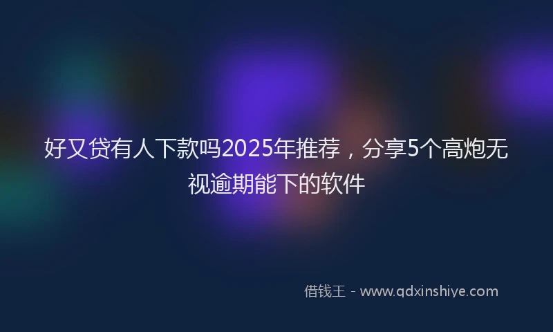 好又贷有人下款吗2025年推荐，分享5个高炮无视逾期能下的软件