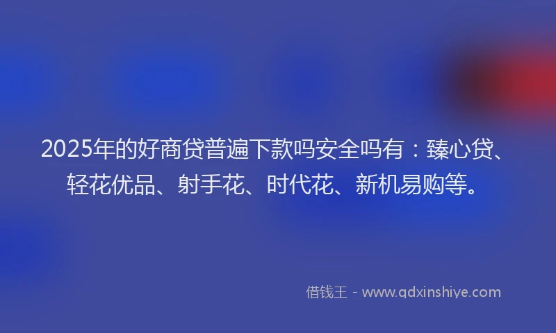 2025年的好商贷普遍下款吗安全吗有：臻心贷、轻花优品、射手花、时代花、新机易购等。