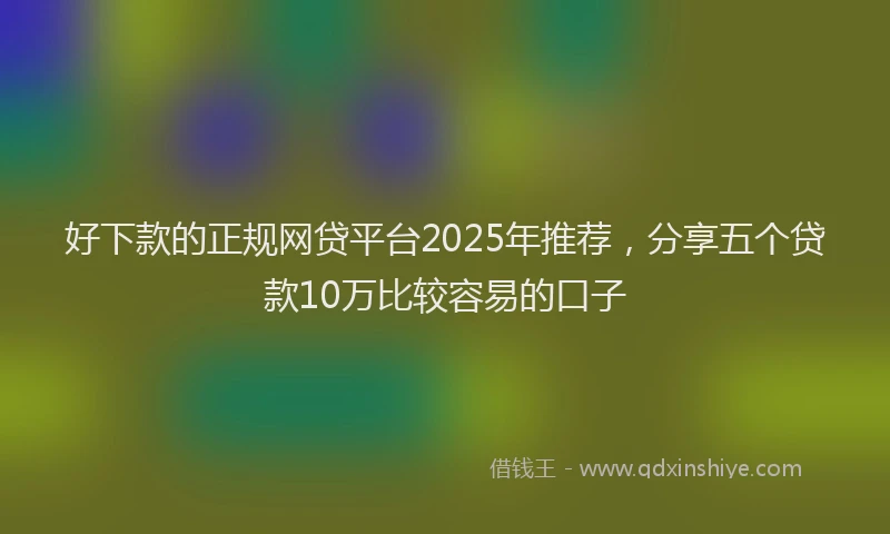 好下款的正规网贷平台2025年推荐，分享五个贷款10万比较容易的口子