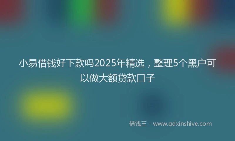 小易借钱好下款吗2025年精选，整理5个黑户可以做大额贷款口子