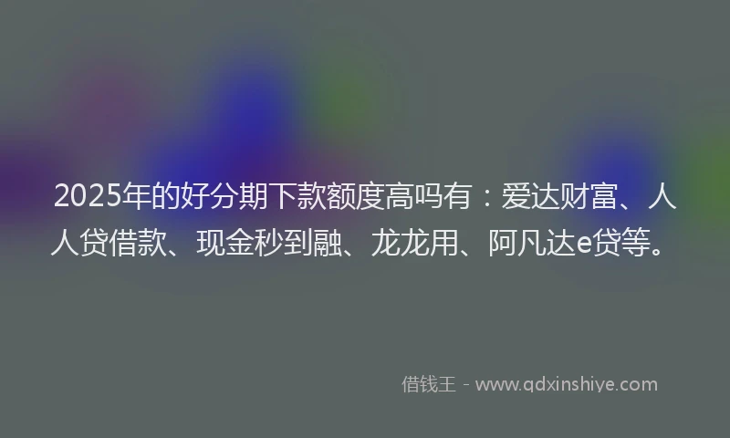 2025年的好分期下款额度高吗有：爱达财富、人人贷借款、现金秒到融、龙龙用、阿凡达e贷等。