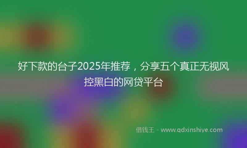 好下款的台子2025年推荐，分享五个真正无视风控黑白的网贷平台