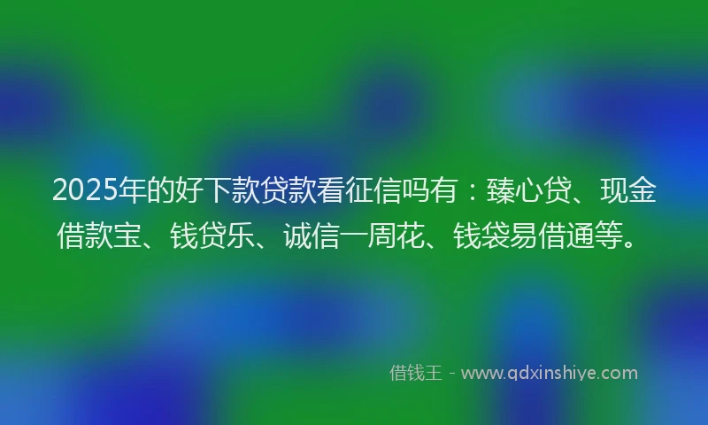 2025年的好下款贷款看征信吗有：臻心贷、现金借款宝、钱贷乐、诚信一周花、钱袋易借通等。
