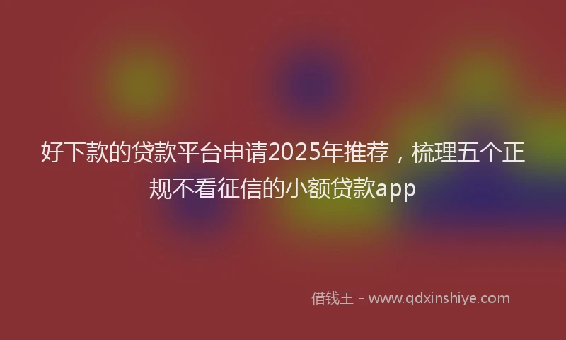 好下款的贷款平台申请2025年推荐，梳理五个正规不看征信的小额贷款app