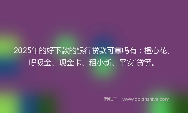 2025年的好下款的银行贷款可靠吗有：橙心花、呼吸金、现金卡、租小新、平安i贷等。