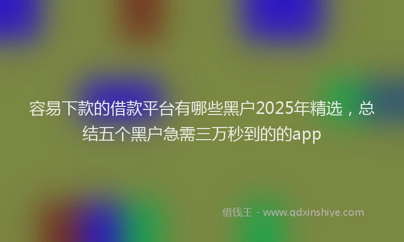 容易下款的借款平台有哪些黑户2025年精选，总结五个黑户急需三万秒到的的app