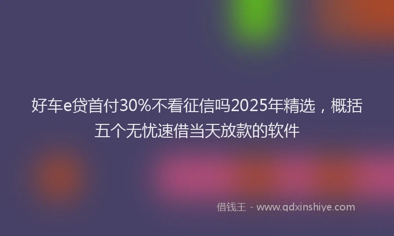 好车e贷首付30%不看征信吗2025年精选，概括五个无忧速借当天放款的软件