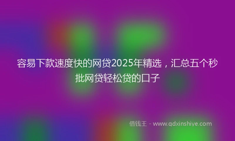 容易下款速度快的网贷2025年精选，汇总五个秒批网贷轻松贷的口子