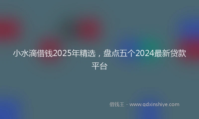 小水滴借钱2025年精选，盘点五个2024最新贷款平台