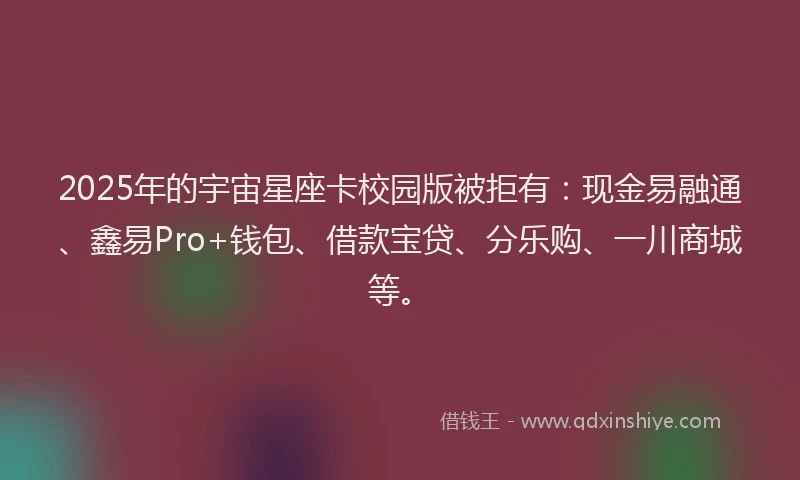 2025年的宇宙星座卡校园版被拒有：现金易融通、鑫易Pro+钱包、借款宝贷、分乐购、一川商城等。