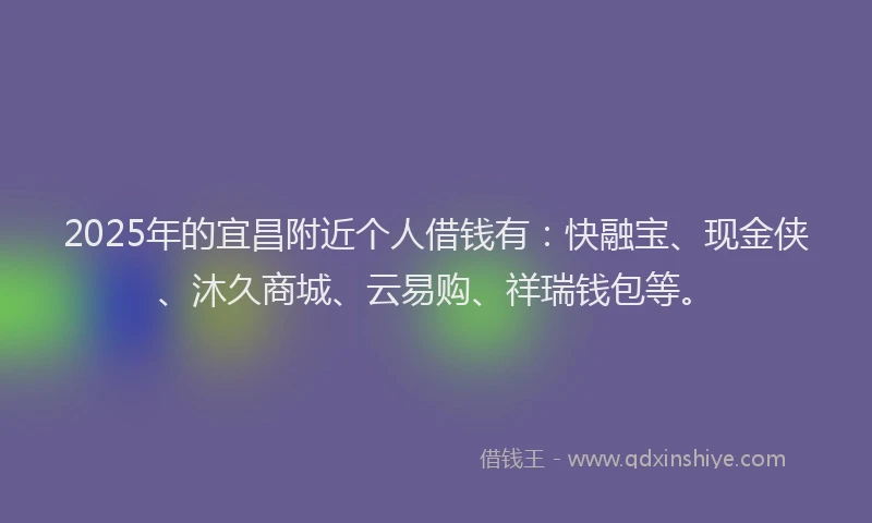 2025年的宜昌附近个人借钱有：快融宝、现金侠、沐久商城、云易购、祥瑞钱包等。