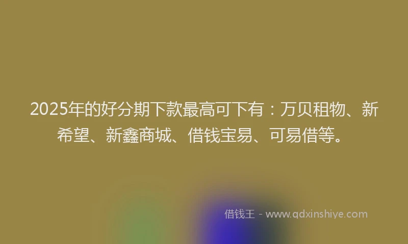 2025年的好分期下款最高可下有：万贝租物、新希望、新鑫商城、借钱宝易、可易借等。
