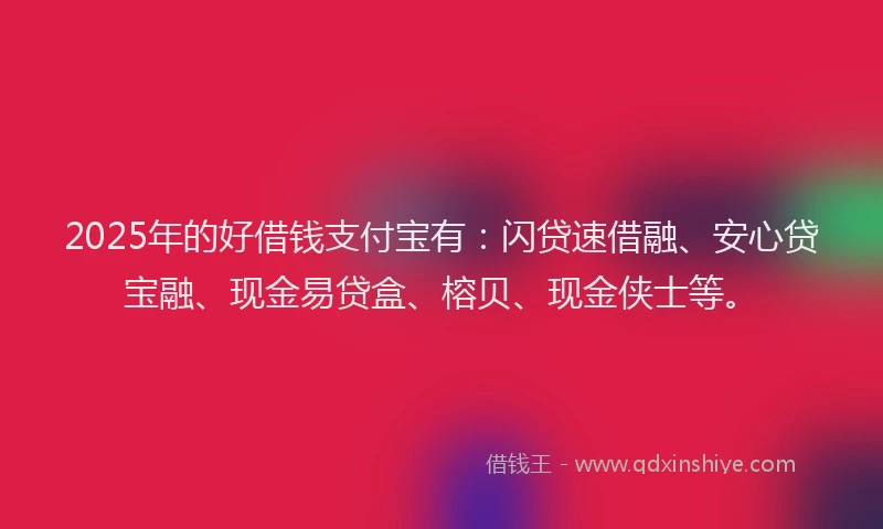 2025年的好借钱支付宝有：闪贷速借融、安心贷宝融、现金易贷盒、榕贝、现金侠士等。