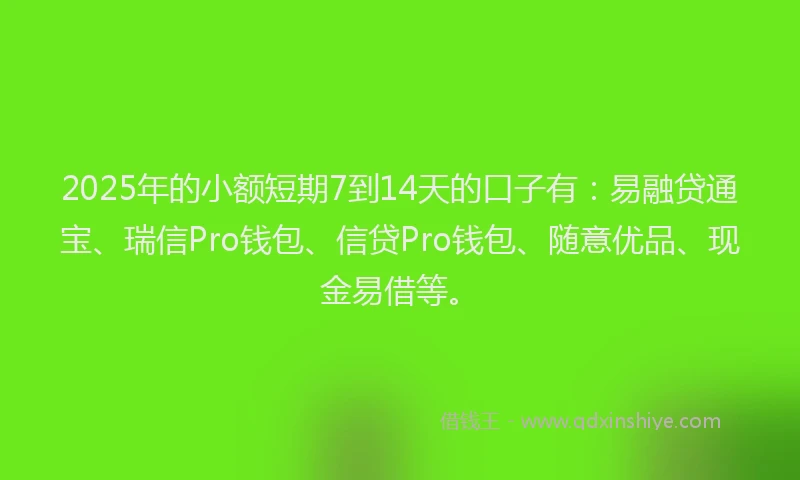 2025年的小额短期7到14天的口子有：易融贷通宝、瑞信Pro钱包、信贷Pro钱包、随意优品、现金易借等。
