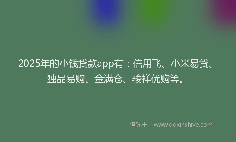 2025年的小钱贷款app有：信用飞、小米易贷、独品易购、金满仓、骏祥优购等。