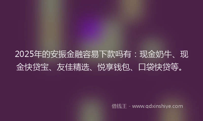 2025年的安振金融容易下款吗有：现金奶牛、现金快贷宝、友佳精选、悦享钱包、口袋快贷等。