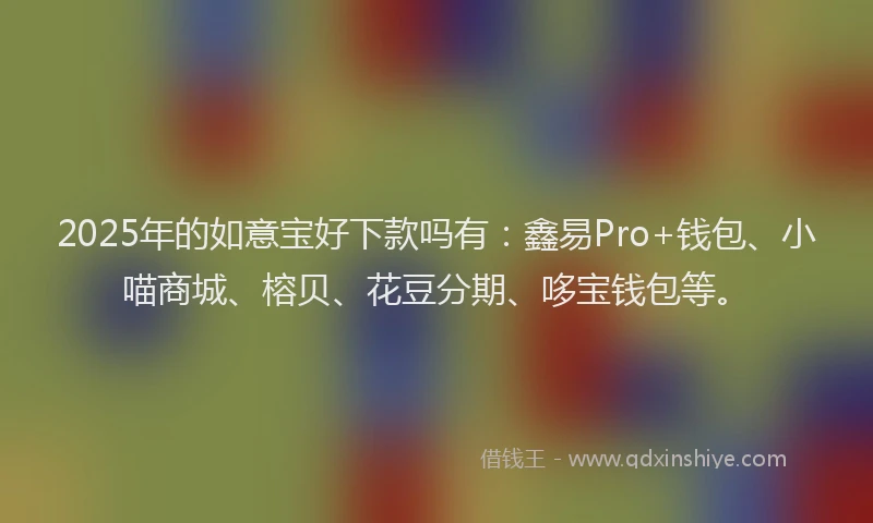 2025年的如意宝好下款吗有：鑫易Pro+钱包、小喵商城、榕贝、花豆分期、哆宝钱包等。
