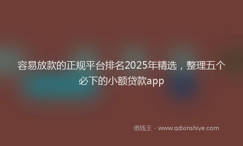 容易放款的正规平台排名2025年精选，整理五个必下的小额贷款app
