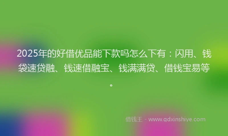 2025年的好借优品能下款吗怎么下有：闪用、钱袋速贷融、钱速借融宝、钱满满贷、借钱宝易等。