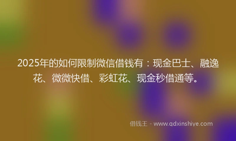 2025年的如何限制微信借钱有：现金巴士、融逸花、微微快借、彩虹花、现金秒借通等。