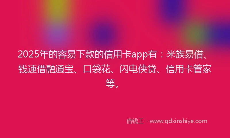 2025年的容易下款的信用卡app有：米族易借、钱速借融通宝、口袋花、闪电侠贷、信用卡管家等。