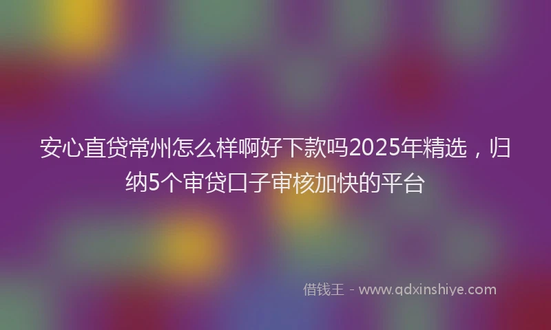 安心直贷常州怎么样啊好下款吗2025年精选，归纳5个审贷口子审核加快的平台