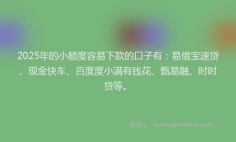 2025年的小额度容易下款的口子有：易借宝速贷、现金快车、百度度小满有钱花、甄易融、时时贷等。