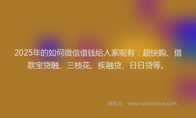 2025年的如何微信借钱给人家呢有：超快购、借款宝贷融、三枝花、疾融贷、日日贷等。