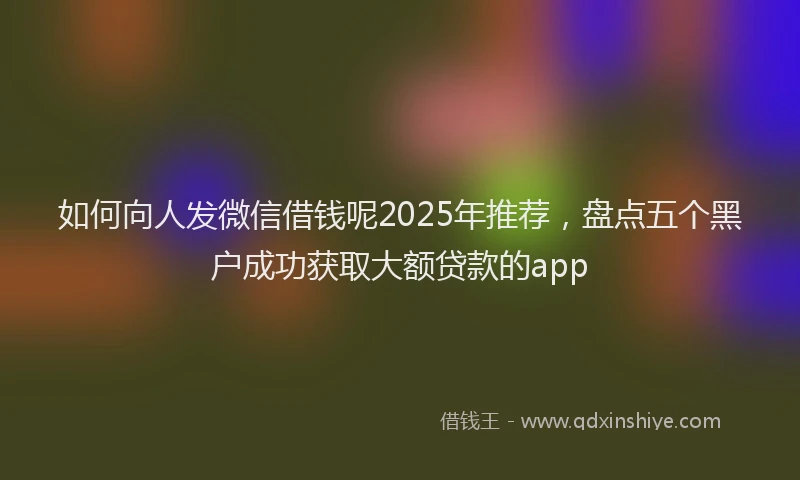 如何向人发微信借钱呢2025年推荐，盘点五个黑户成功获取大额贷款的app
