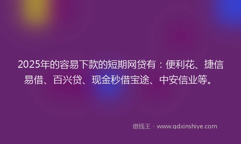 2025年的容易下款的短期网贷有：便利花、捷信易借、百兴贷、现金秒借宝途、中安信业等。