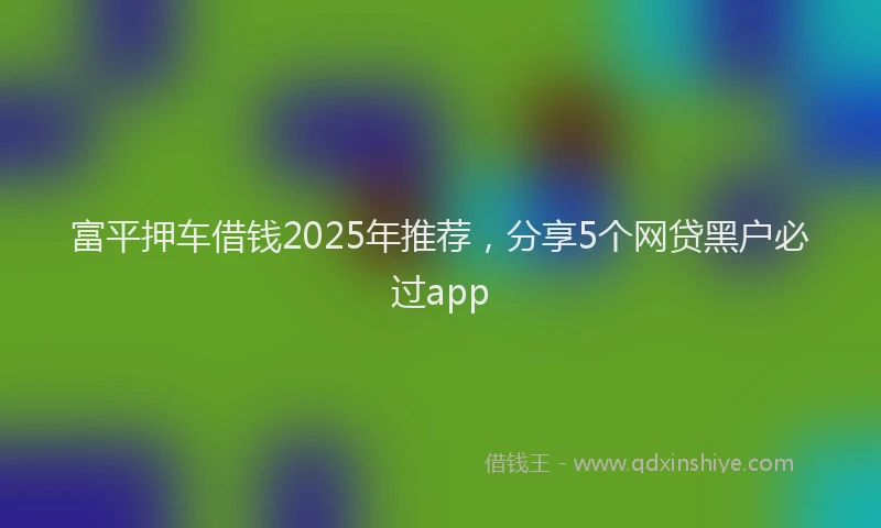 富平押车借钱2025年推荐，分享5个网贷黑户必过app